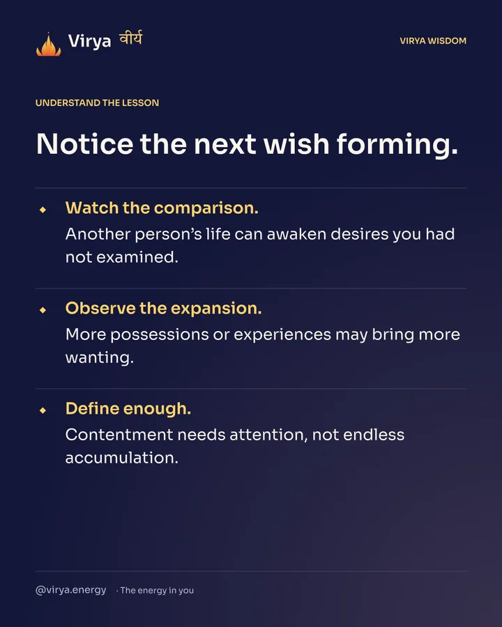 Notice the next wish forming. Watch the comparison. Another person’s life can awaken desires you had not examined. Observe the expansion. More possessions or experiences may bring more wanting. Define enough. Contentment needs attention, not endless accumulation.