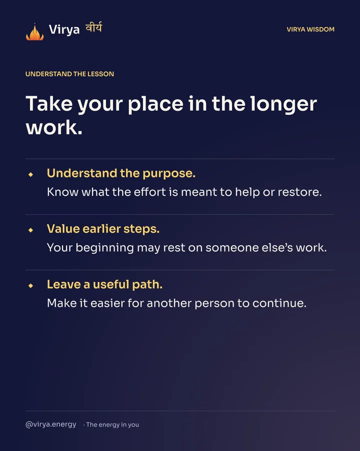 Take your place in the longer work. Understand the purpose. Know what the effort is meant to help or restore. Value earlier steps. Your beginning may rest on someone else’s work. Leave a useful path. Make it easier for another person to continue.