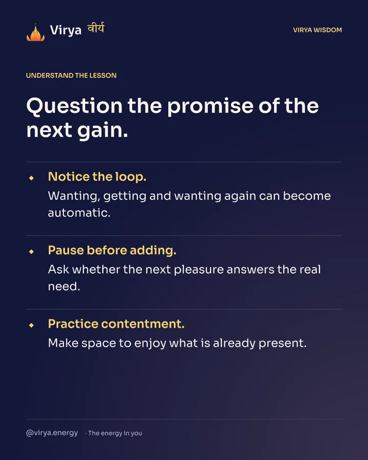 Question the promise of the next gain. Notice the loop. Wanting, getting and wanting again can become automatic. Pause before adding. Ask whether the next pleasure answers the real need. Practice contentment. Make space to enjoy what is already present.