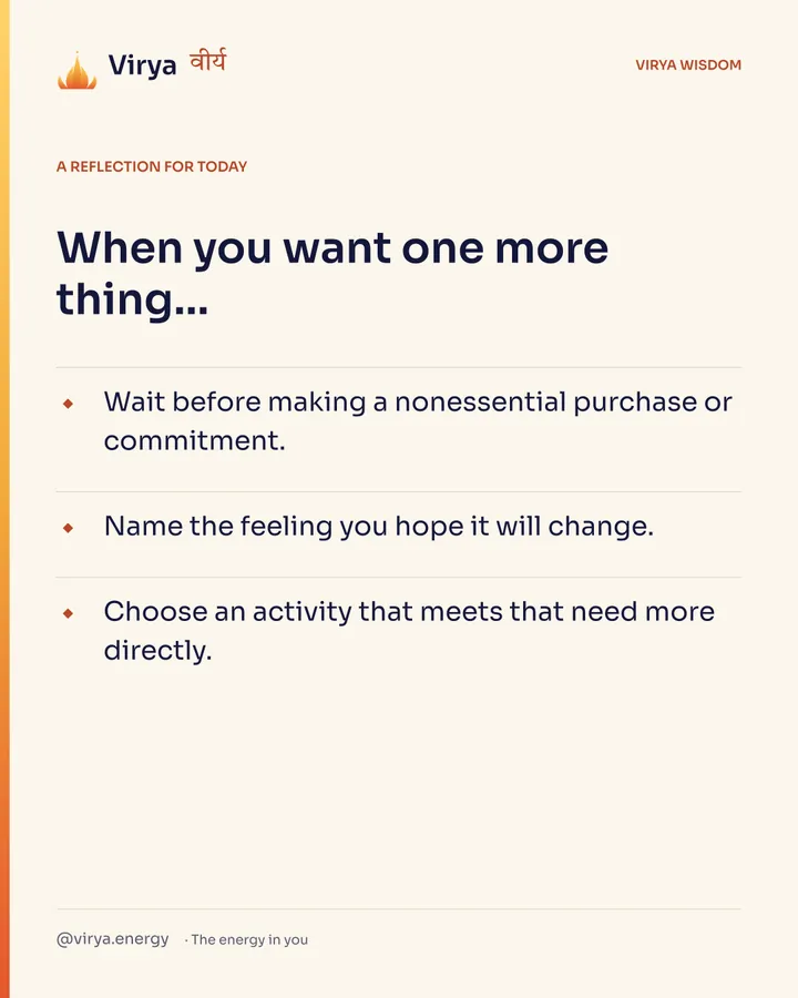 A reflection for today. When you want one more thing… Wait before making a nonessential purchase or commitment. Name the feeling you hope it will change. Choose an activity that meets that need more directly.