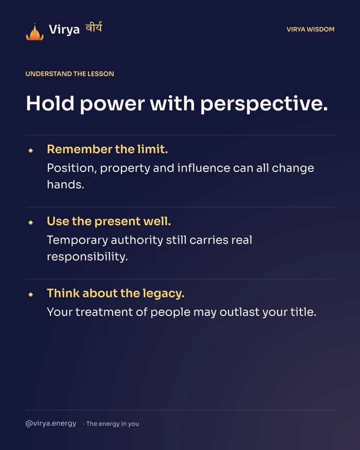 Hold power with perspective. Remember the limit. Position, property and influence can all change hands. Use the present well. Temporary authority still carries real responsibility. Think about the legacy. Your treatment of people may outlast your title.