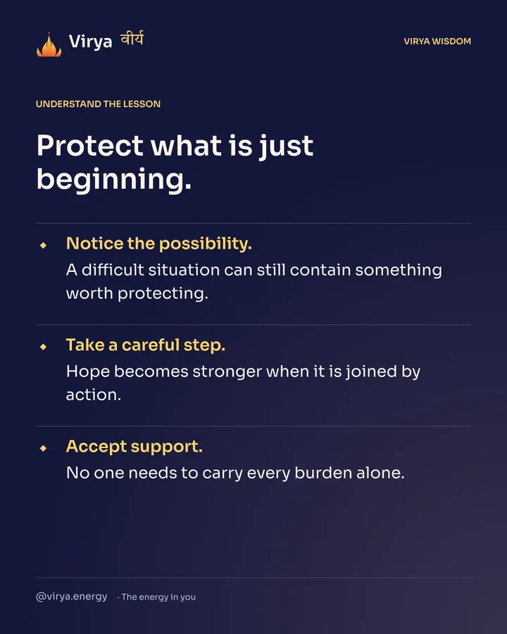 Protect what is just beginning. Notice the possibility. A difficult situation can still contain something worth protecting. Take a careful step. Hope becomes stronger when it is joined by action. Accept support. No one needs to carry every burden alone.
