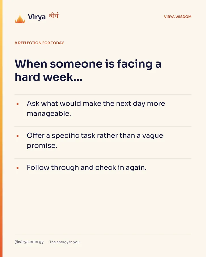 A reflection for today. When someone is facing a hard week… Ask what would make the next day more manageable. Offer a specific task rather than a vague promise. Follow through and check in again.