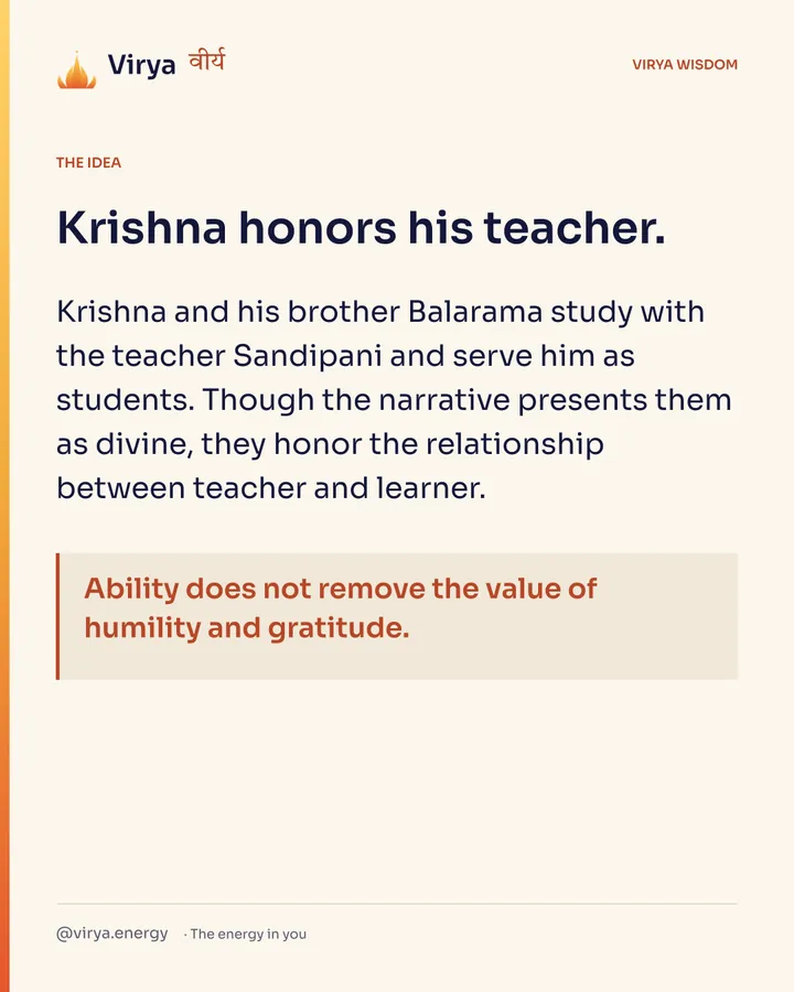 Krishna honors his teacher. Krishna and his brother Balarama study with the teacher Sandipani and serve him as students. Though the narrative presents them as divine, they honor the relationship between teacher and learner. Ability does not remove the value of humility and gratitude.