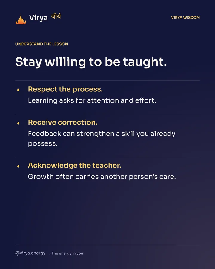 Stay willing to be taught. Respect the process. Learning asks for attention and effort. Receive correction. Feedback can strengthen a skill you already possess. Acknowledge the teacher. Growth often carries another person’s care.