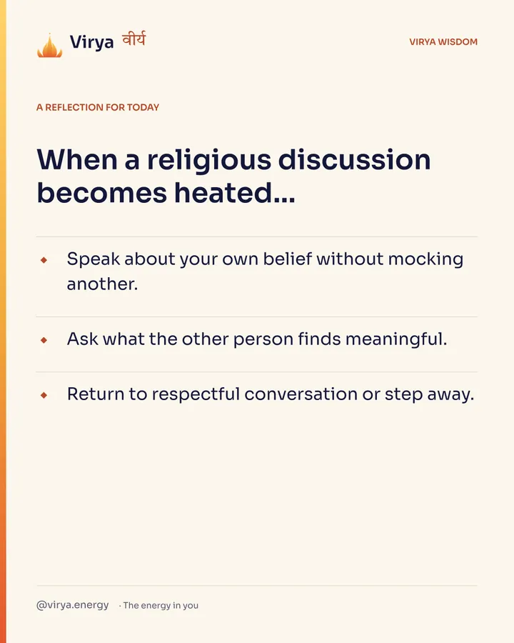 A reflection for today. When a religious discussion becomes heated… Speak about your own belief without mocking another. Ask what the other person finds meaningful. Return to respectful conversation or step away.