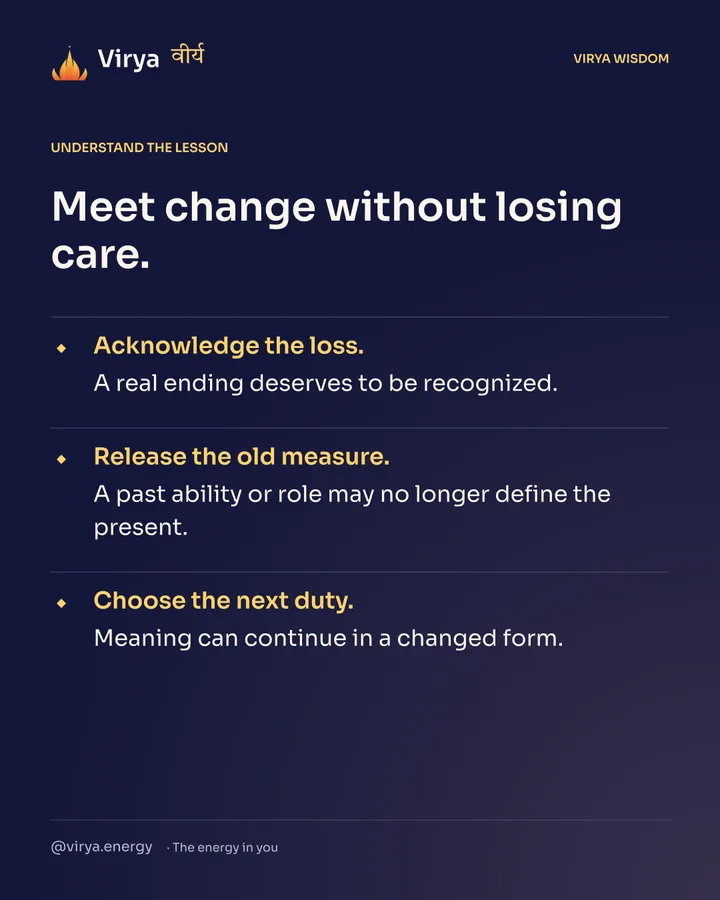 Meet change without losing care. Acknowledge the loss. A real ending deserves to be recognized. Release the old measure. A past ability or role may no longer define the present. Choose the next duty. Meaning can continue in a changed form.