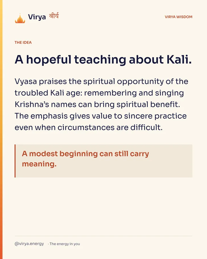 A hopeful teaching about Kali. Vyasa praises the spiritual opportunity of the troubled Kali age: remembering and singing Krishna’s names can bring spiritual benefit. The emphasis gives value to sincere practice even when circumstances are difficult. A modest beginning can still carry meaning.
