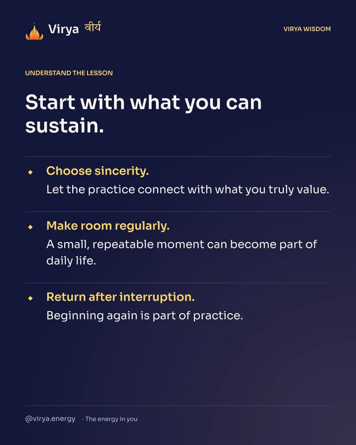 Start with what you can sustain. Choose sincerity. Let the practice connect with what you truly value. Make room regularly. A small, repeatable moment can become part of daily life. Return after interruption. Beginning again is part of practice.