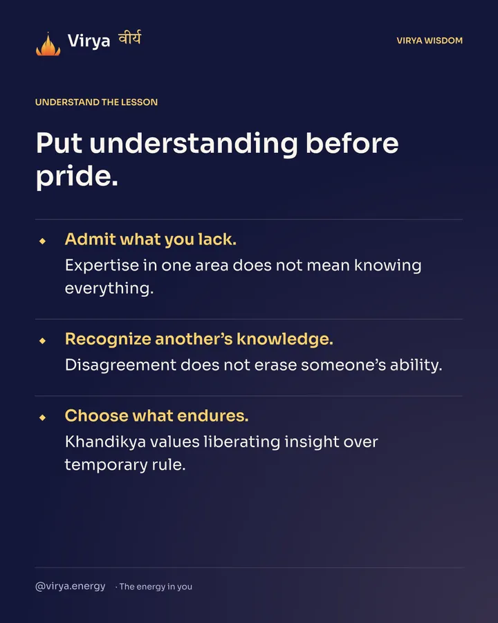 Put understanding before pride. Admit what you lack. Expertise in one area does not mean knowing everything. Recognize another’s knowledge. Disagreement does not erase someone’s ability. Choose what endures. Khandikya values liberating insight over temporary rule.