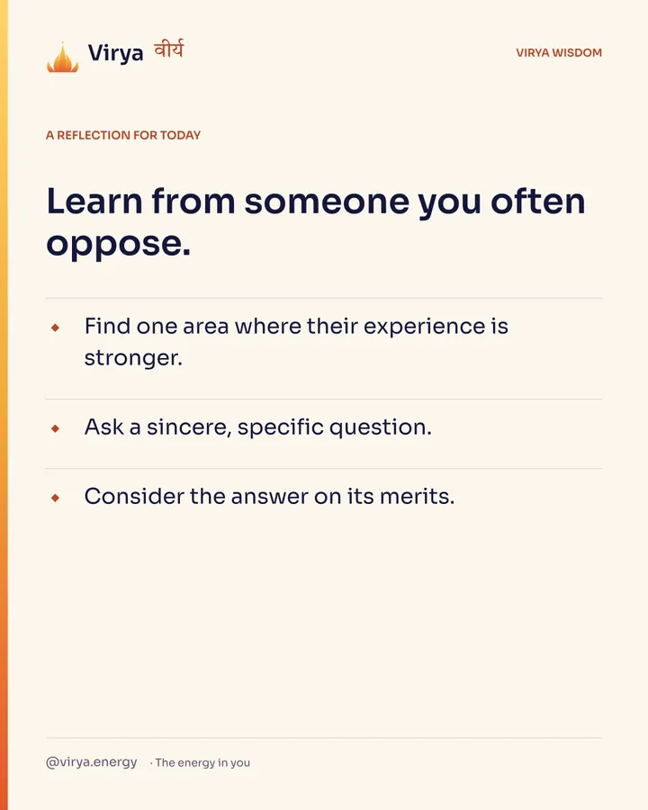 A reflection for today. Learn from someone you often oppose. Find one area where their experience is stronger. Ask a sincere, specific question. Consider the answer on its merits.