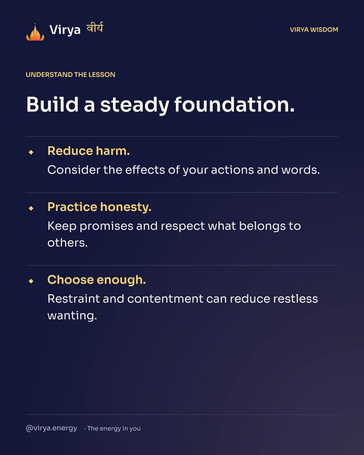 Build a steady foundation. Reduce harm. Consider the effects of your actions and words. Practice honesty. Keep promises and respect what belongs to others. Choose enough. Restraint and contentment can reduce restless wanting.