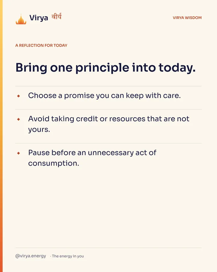 A reflection for today. Bring one principle into today. Choose a promise you can keep with care. Avoid taking credit or resources that are not yours. Pause before an unnecessary act of consumption.