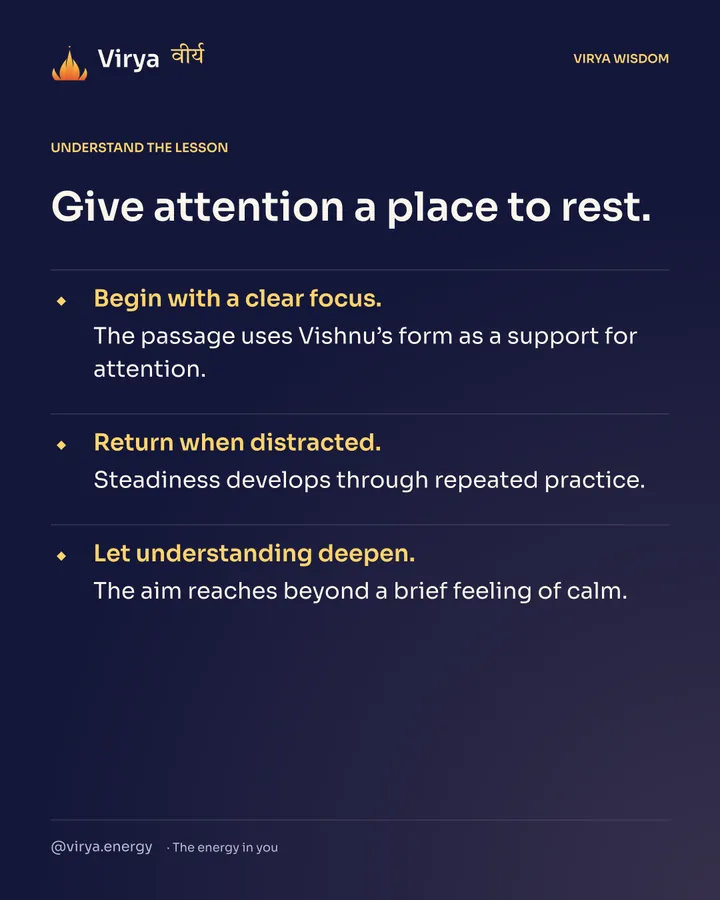 Give attention a place to rest. Begin with a clear focus. The passage uses Vishnu’s form as a support for attention. Return when distracted. Steadiness develops through repeated practice. Let understanding deepen. The aim reaches beyond a brief feeling of calm.