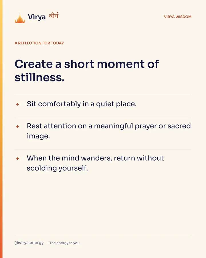 A reflection for today. Create a short moment of stillness. Sit comfortably in a quiet place. Rest attention on a meaningful prayer or sacred image. When the mind wanders, return without scolding yourself.