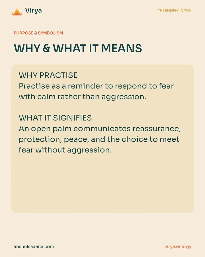 WHY & WHAT IT MEANS. WHY PRACTICE Practice as a reminder to respond to fear with calm rather than aggression. WHAT IT SIGNIFIES An open palm communicates reassurance, protection, peace, and the choice to meet fear without aggression.