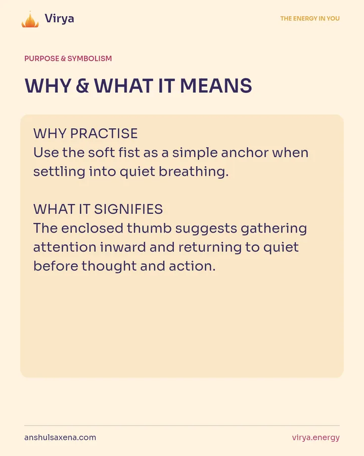 WHY & WHAT IT MEANS. WHY PRACTICE Use the soft fist as a simple anchor when settling into quiet breathing. WHAT IT SIGNIFIES The enclosed thumb suggests gathering attention inward and returning to quiet before thought and action.
