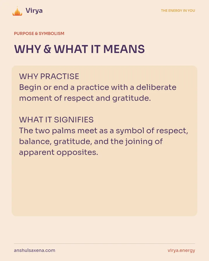 WHY & WHAT IT MEANS. WHY PRACTICE Begin or end a practice with a deliberate moment of respect and gratitude. WHAT IT SIGNIFIES The two palms meet as a symbol of respect, balance, gratitude, and the joining of apparent opposites.