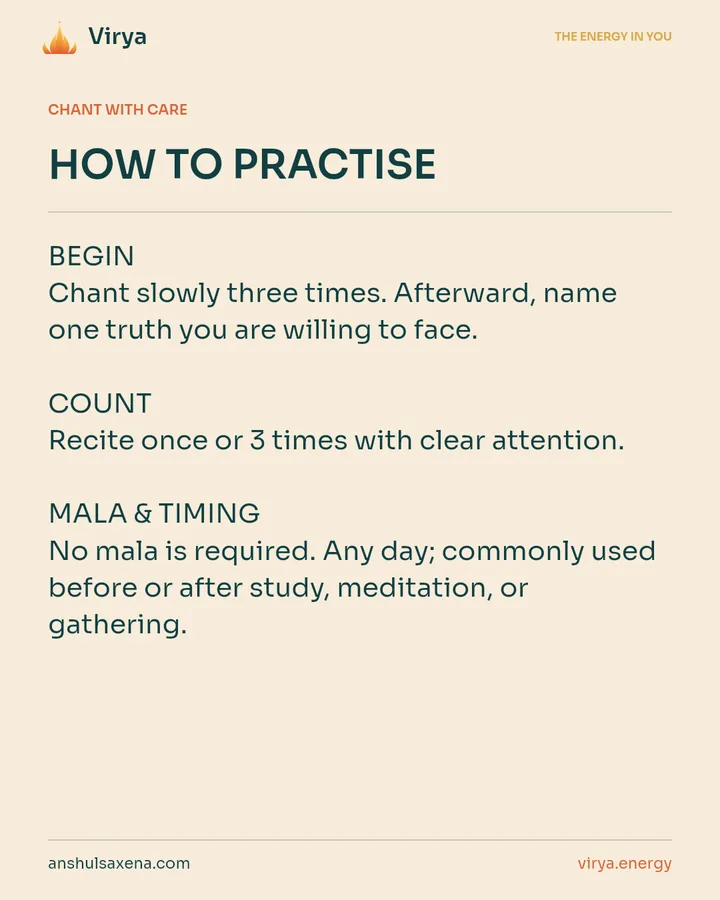 HOW TO PRACTICE. BEGIN Chant slowly three times. Afterward, name one truth you are willing to face. COUNT Recite once or 3 times with clear attention. MALA & TIMING No mala is required. Any day; commonly used before or after study, meditation, or gathering.
