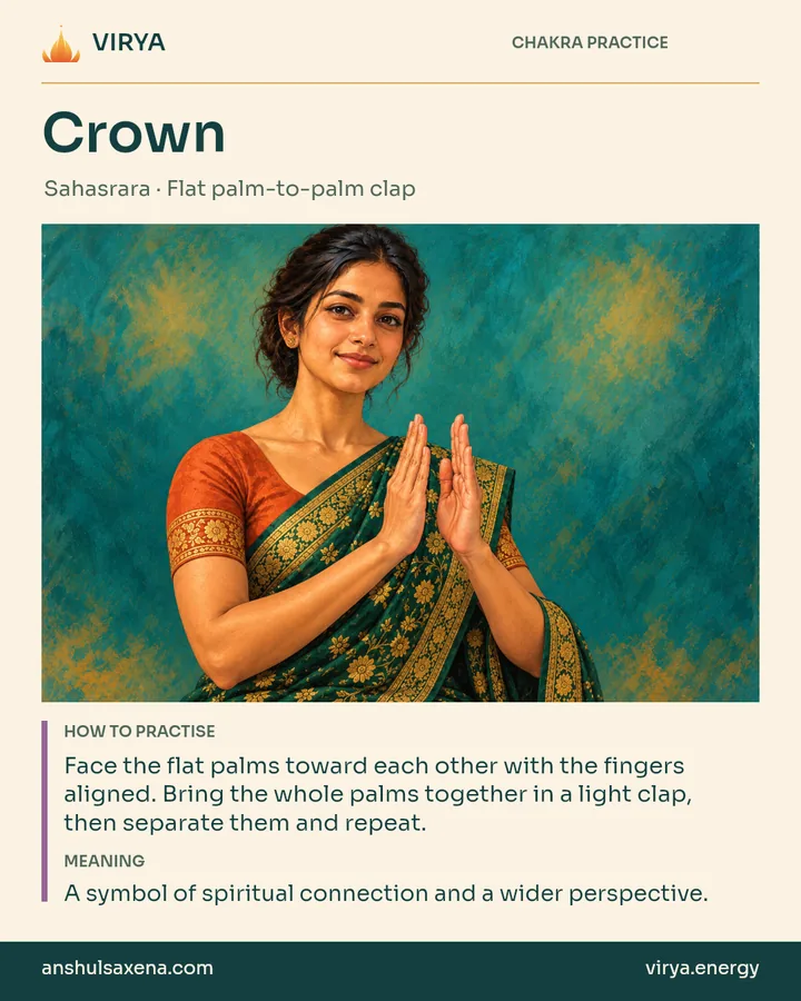 Crown: Flat palm-to-palm clap. Face the flat palms toward each other with the fingers aligned. Bring the whole palms together in a light clap, then separate them and repeat. A symbol of spiritual connection and a wider perspective.