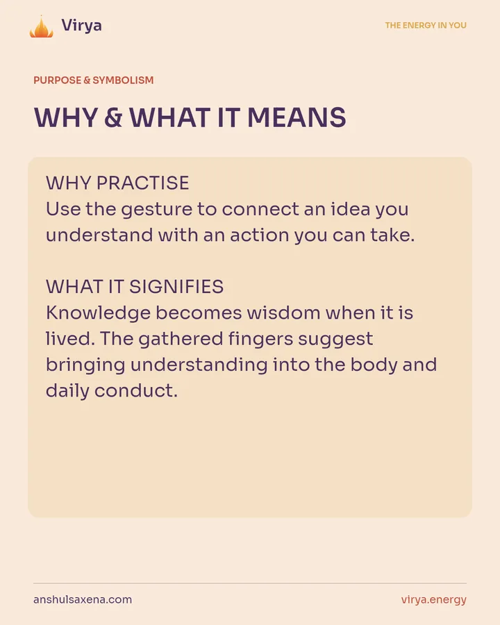 WHY & WHAT IT MEANS. WHY PRACTICE Use the gesture to connect an idea you understand with an action you can take. WHAT IT SIGNIFIES Knowledge becomes wisdom when it is lived. The gathered fingers suggest bringing understanding into the body and daily conduct.