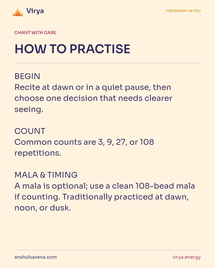 HOW TO PRACTICE. BEGIN Recite at dawn or in a quiet pause, then choose one decision that needs clearer seeing. COUNT Common counts are 3, 9, 27, or 108 repetitions. MALA & TIMING A mala is optional; use a clean 108-bead mala if counting. Traditionally practiced at dawn, noon, or dusk.