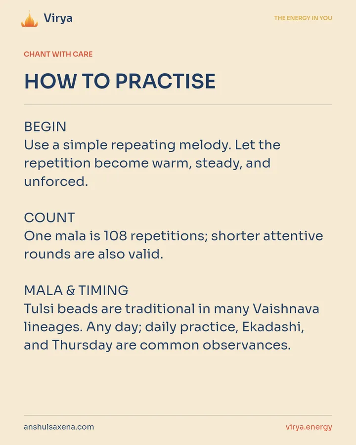 HOW TO PRACTICE. BEGIN Use a simple repeating melody. Let the repetition become warm, steady, and unforced. COUNT One mala is 108 repetitions; shorter attentive rounds are also valid. MALA & TIMING Tulsi beads are traditional in many Vaishnava lineages. Any day; daily practice, Ekadashi, and Thursday are common observances.