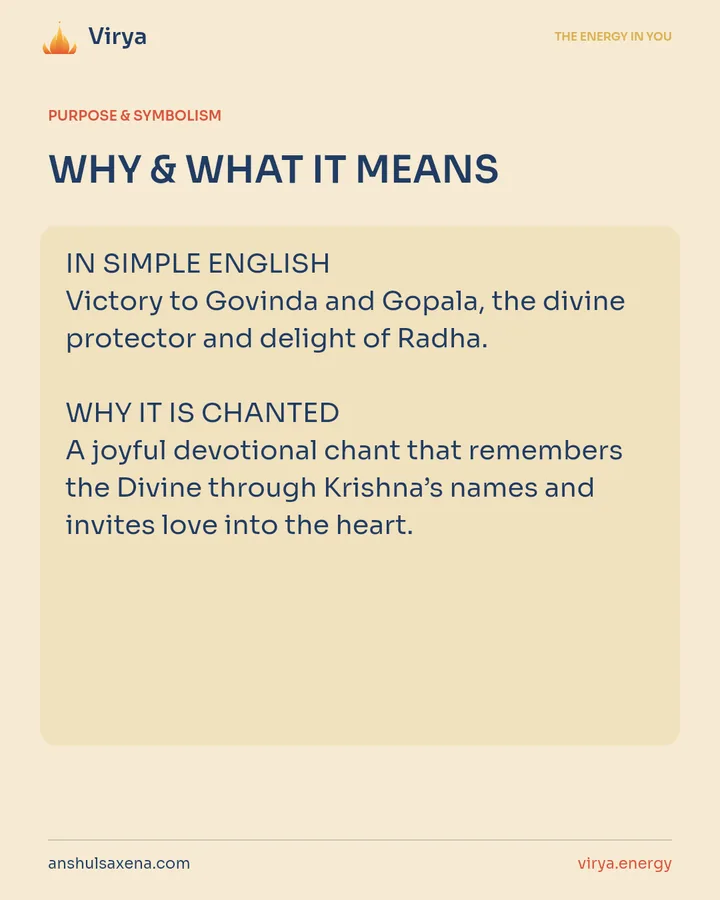 WHY & WHAT IT MEANS. IN SIMPLE ENGLISH Victory to Govinda and Gopala, the divine protector and delight of Radha. WHY IT IS CHANTED A joyful devotional chant that remembers the Divine through Krishna’s names and invites love into the heart.