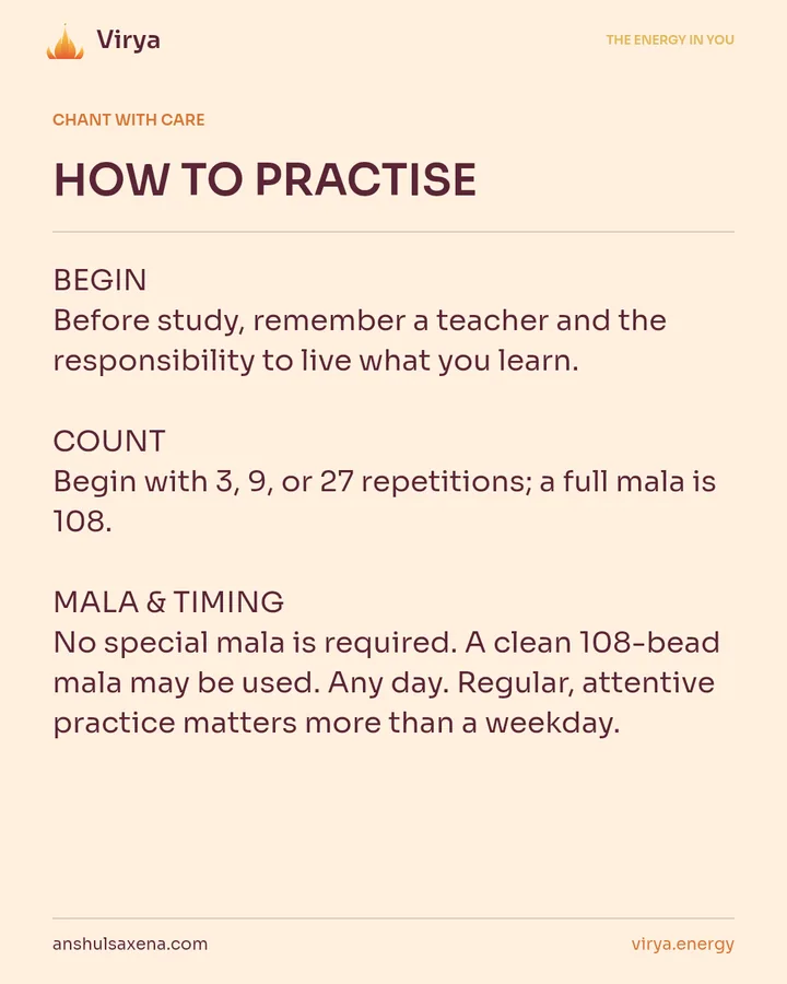 HOW TO PRACTICE. BEGIN Before study, remember a teacher and the responsibility to live what you learn. COUNT Begin with 3, 9, or 27 repetitions; a full mala is 108. MALA & TIMING No special mala is required. A clean 108-bead mala may be used. Any day. Regular, attentive practice matters more than a weekday.