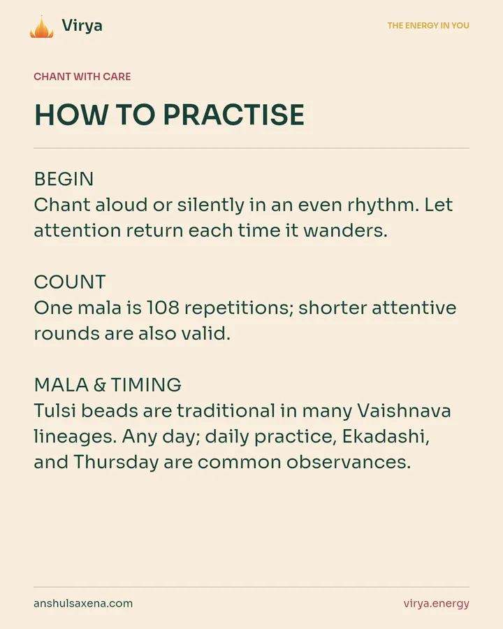 HOW TO PRACTICE. BEGIN Chant aloud or silently in an even rhythm. Let attention return each time it wanders. COUNT One mala is 108 repetitions; shorter attentive rounds are also valid. MALA & TIMING Tulsi beads are traditional in many Vaishnava lineages. Any day; daily practice, Ekadashi, and Thursday are common observances.
