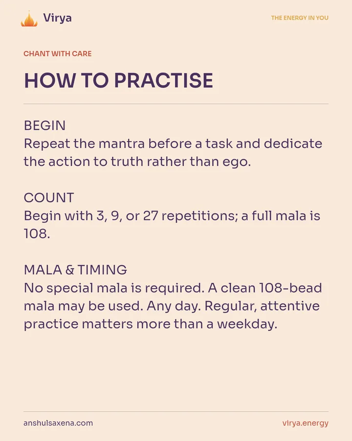HOW TO PRACTICE. BEGIN Repeat the mantra before a task and dedicate the action to truth rather than ego. COUNT Begin with 3, 9, or 27 repetitions; a full mala is 108. MALA & TIMING No special mala is required. A clean 108-bead mala may be used. Any day. Regular, attentive practice matters more than a weekday.