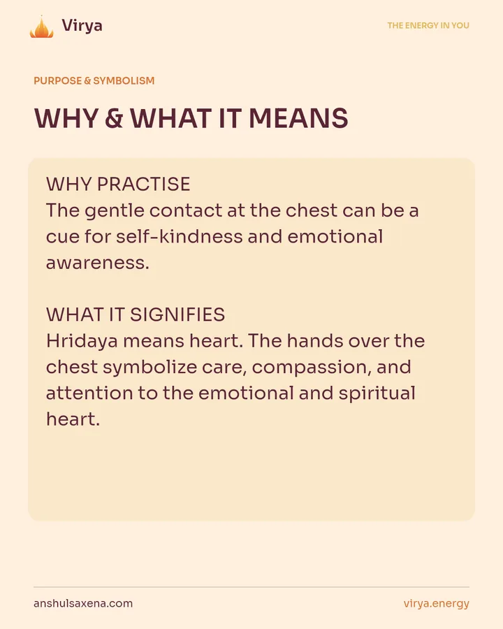 WHY & WHAT IT MEANS. WHY PRACTICE The gentle contact at the chest can be a cue for self-kindness and emotional awareness. WHAT IT SIGNIFIES Hridaya means heart. The hands over the chest symbolize care, compassion, and attention to the emotional and spiritual heart.