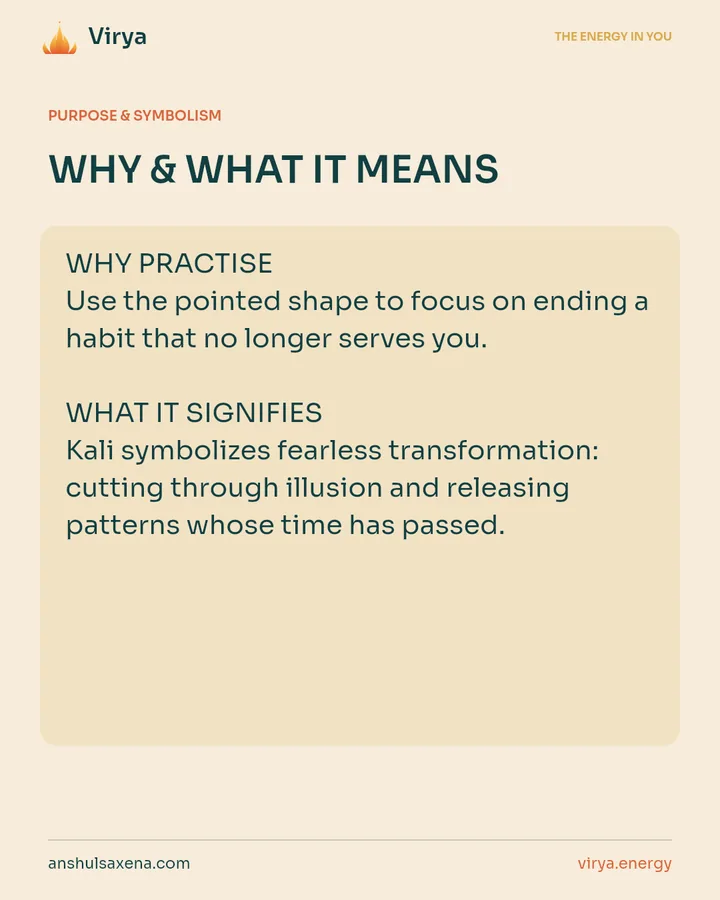 WHY & WHAT IT MEANS. WHY PRACTICE Use the pointed shape to focus on ending a habit that no longer serves you. WHAT IT SIGNIFIES Kali symbolizes fearless transformation: cutting through illusion and releasing patterns whose time has passed.