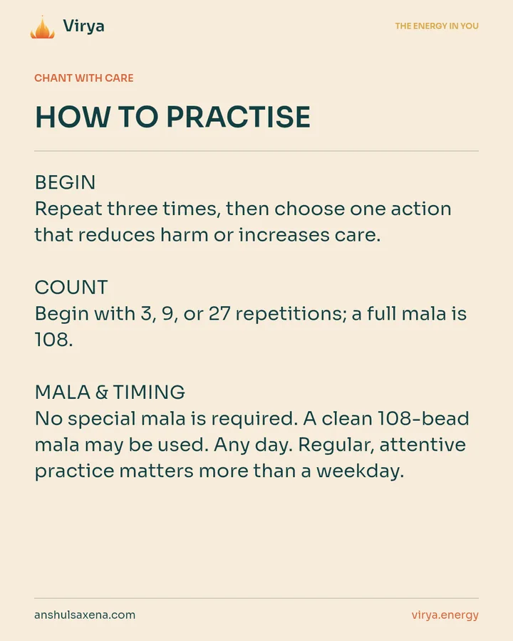 HOW TO PRACTICE. BEGIN Repeat three times, then choose one action that reduces harm or increases care. COUNT Begin with 3, 9, or 27 repetitions; a full mala is 108. MALA & TIMING No special mala is required. A clean 108-bead mala may be used. Any day. Regular, attentive practice matters more than a weekday.