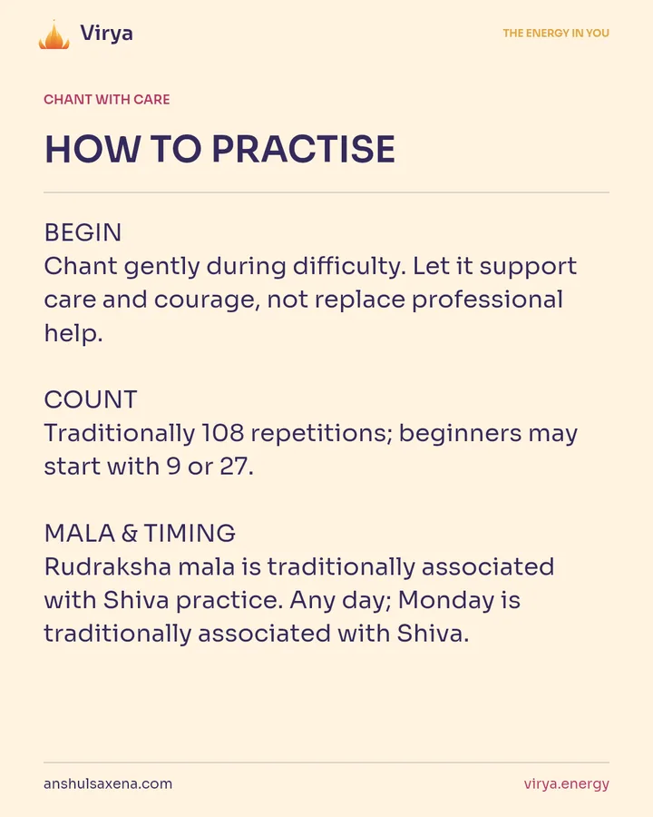 HOW TO PRACTICE. BEGIN Chant gently during difficulty. Let it support care and courage, not replace professional help. COUNT Traditionally 108 repetitions; beginners may start with 9 or 27. MALA & TIMING Rudraksha mala is traditionally associated with Shiva practice. Any day; Monday is traditionally associated with Shiva.