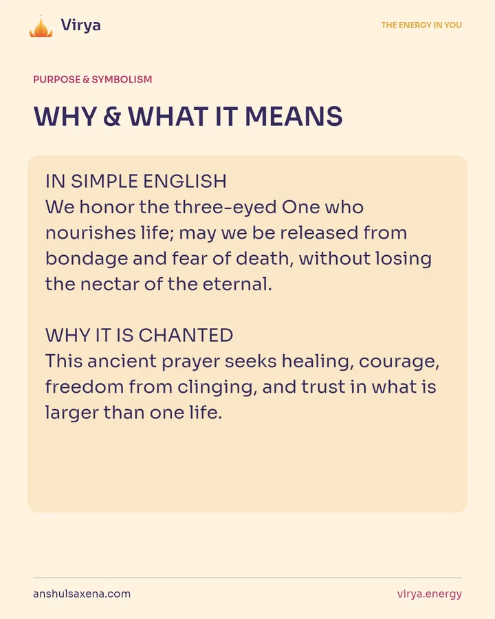 WHY & WHAT IT MEANS. IN SIMPLE ENGLISH We honor the three-eyed One who nourishes life; may we be released from bondage and fear of death, without losing the nectar of the eternal. WHY IT IS CHANTED This ancient prayer seeks healing, courage, freedom from clinging, and trust in what is larger than one life.