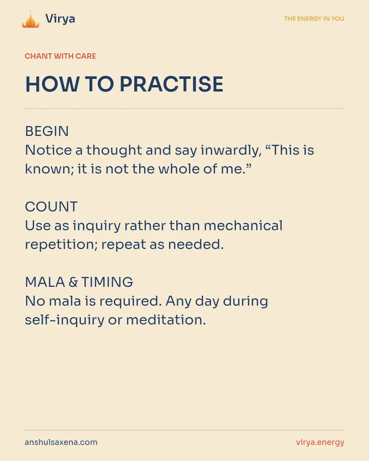 HOW TO PRACTICE. BEGIN Notice a thought and say inwardly, “This is known; it is not the whole of me.” COUNT Use as inquiry rather than mechanical repetition; repeat as needed. MALA & TIMING No mala is required. Any day during self-inquiry or meditation.