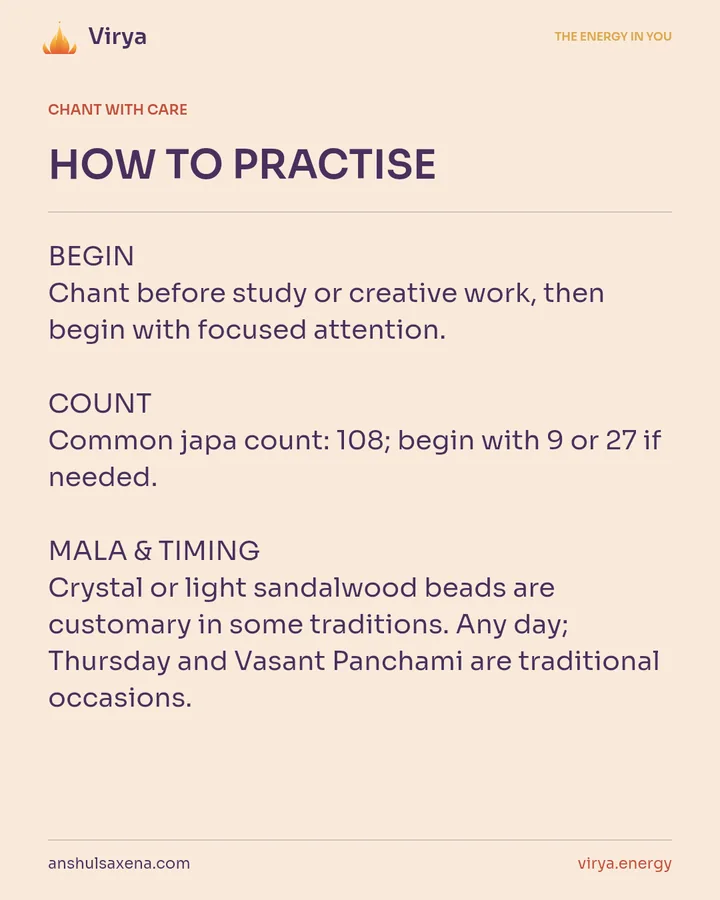 HOW TO PRACTICE. BEGIN Chant before study or creative work, then begin with focused attention. COUNT Common japa count: 108; begin with 9 or 27 if needed. MALA & TIMING Crystal or light sandalwood beads are customary in some traditions. Any day; Thursday and Vasant Panchami are traditional occasions.