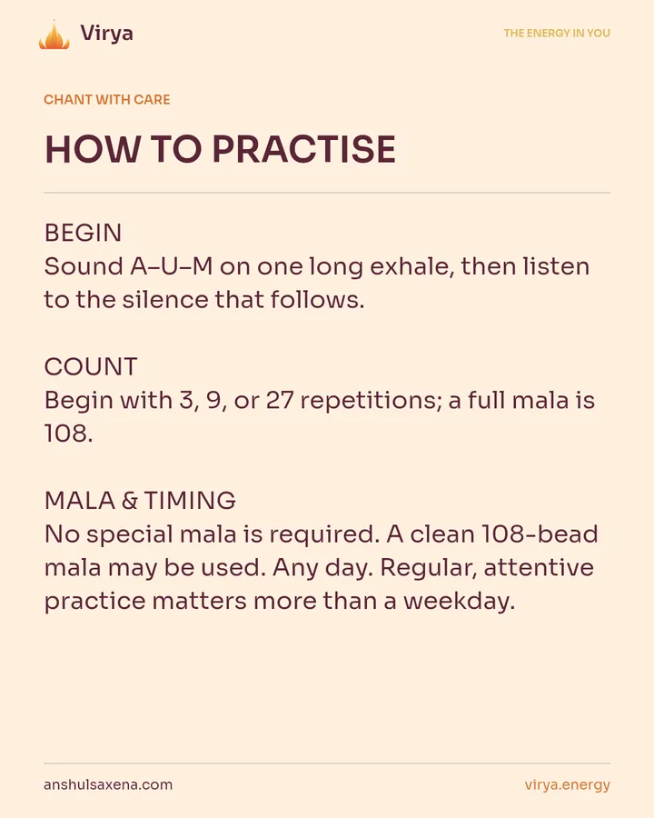 HOW TO PRACTICE. BEGIN Sound A-U-M on one long exhale, then listen to the silence that follows. COUNT Begin with 3, 9, or 27 repetitions; a full mala is 108. MALA & TIMING No special mala is required. A clean 108-bead mala may be used. Any day. Regular, attentive practice matters more than a weekday.