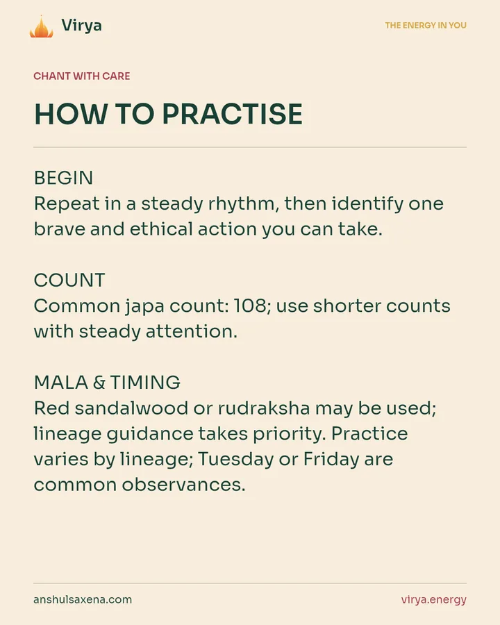 HOW TO PRACTICE. BEGIN Repeat in a steady rhythm, then identify one brave and ethical action you can take. COUNT Common japa count: 108; use shorter counts with steady attention. MALA & TIMING Red sandalwood or rudraksha may be used; lineage guidance takes priority. Practice varies by lineage; Tuesday or Friday are common observances.