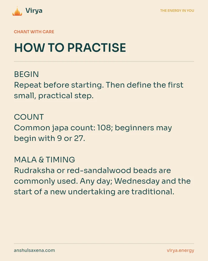 HOW TO PRACTICE. BEGIN Repeat before starting. Then define the first small, practical step. COUNT Common japa count: 108; beginners may begin with 9 or 27. MALA & TIMING Rudraksha or red-sandalwood beads are commonly used. Any day; Wednesday and the start of a new undertaking are traditional.
