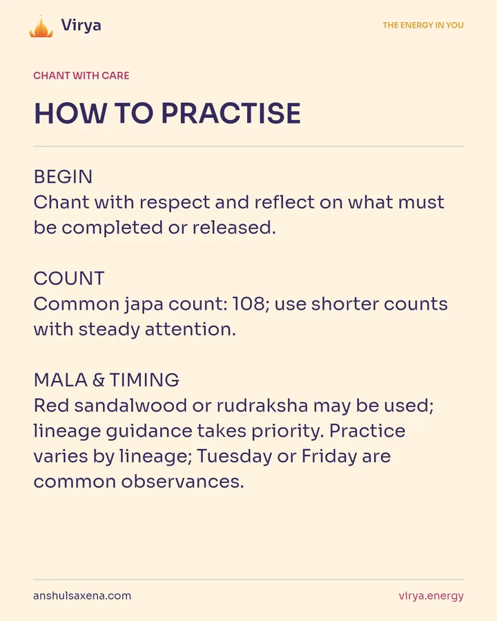 HOW TO PRACTICE. BEGIN Chant with respect and reflect on what must be completed or released. COUNT Common japa count: 108; use shorter counts with steady attention. MALA & TIMING Red sandalwood or rudraksha may be used; lineage guidance takes priority. Practice varies by lineage; Tuesday or Friday are common observances.