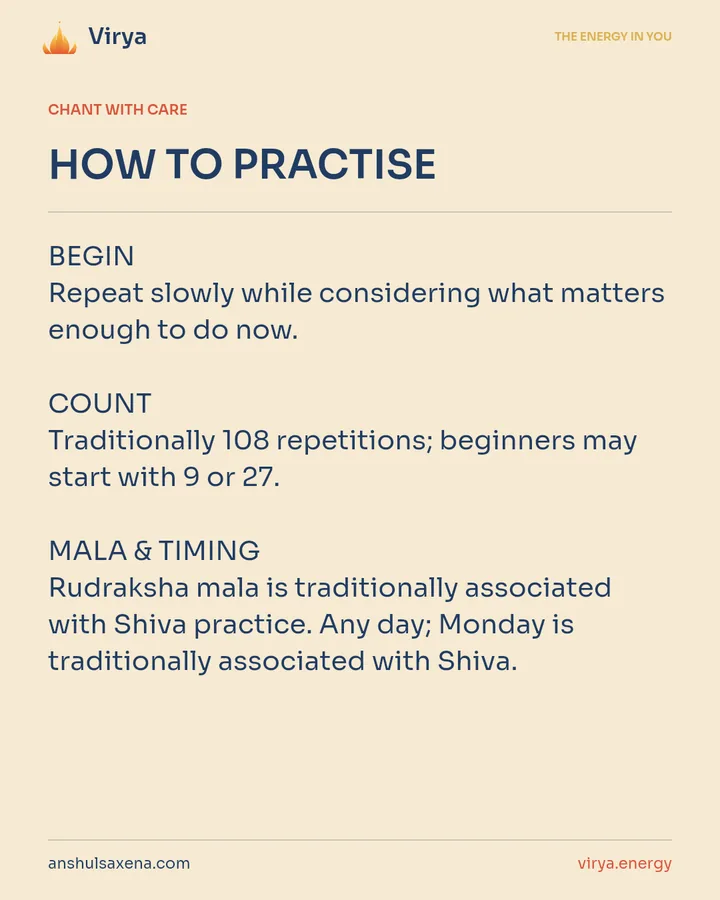 HOW TO PRACTICE. BEGIN Repeat slowly while considering what matters enough to do now. COUNT Traditionally 108 repetitions; beginners may start with 9 or 27. MALA & TIMING Rudraksha mala is traditionally associated with Shiva practice. Any day; Monday is traditionally associated with Shiva.