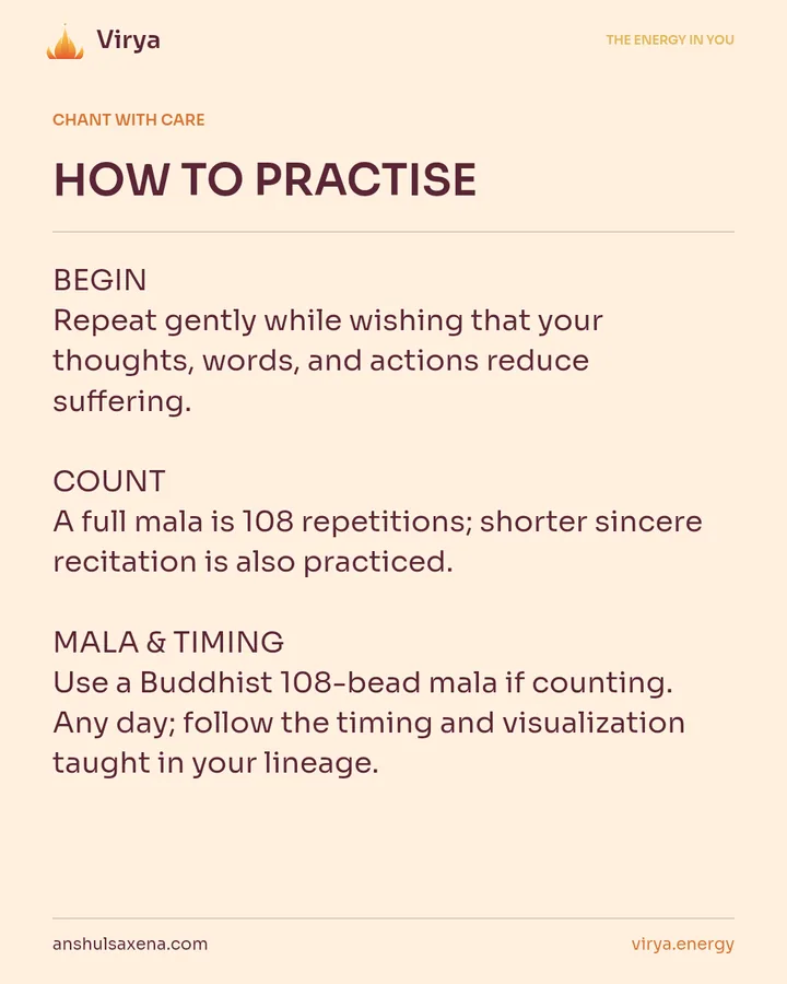 HOW TO PRACTICE. BEGIN Repeat gently while wishing that your thoughts, words, and actions reduce suffering. COUNT A full mala is 108 repetitions; shorter sincere recitation is also practiced. MALA & TIMING Use a Buddhist 108-bead mala if counting. Any day; follow the timing and visualization taught in your lineage.
