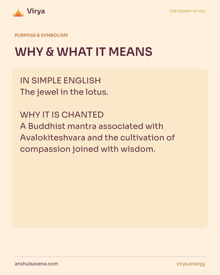 WHY & WHAT IT MEANS. IN SIMPLE ENGLISH The jewel in the lotus. WHY IT IS CHANTED A Buddhist mantra associated with Avalokiteshvara and the cultivation of compassion joined with wisdom.