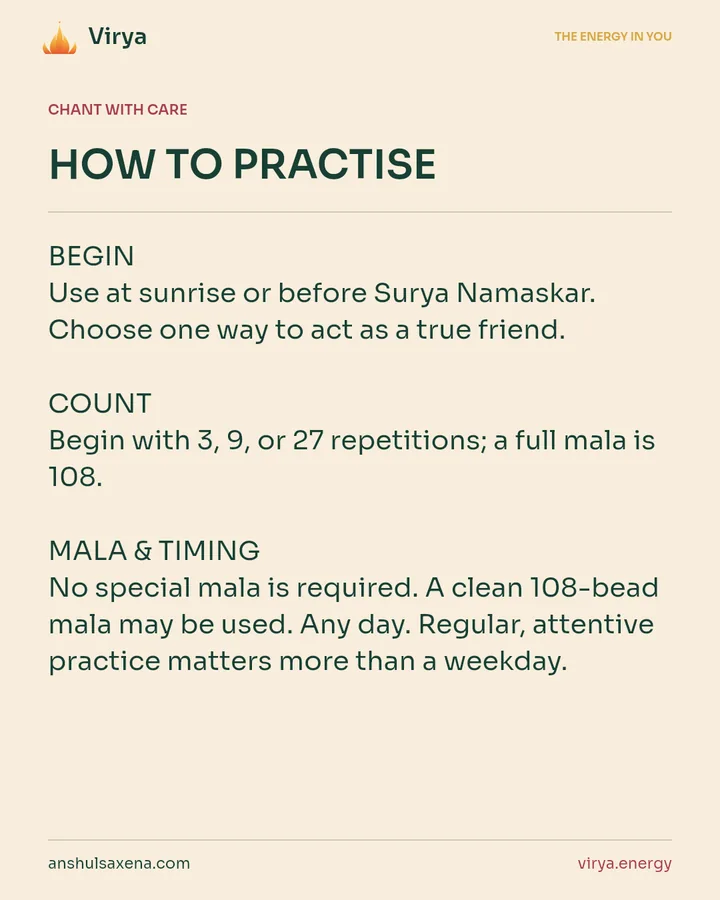 HOW TO PRACTICE. BEGIN Use at sunrise or before Surya Namaskar. Choose one way to act as a true friend. COUNT Begin with 3, 9, or 27 repetitions; a full mala is 108. MALA & TIMING No special mala is required. A clean 108-bead mala may be used. Any day. Regular, attentive practice matters more than a weekday.