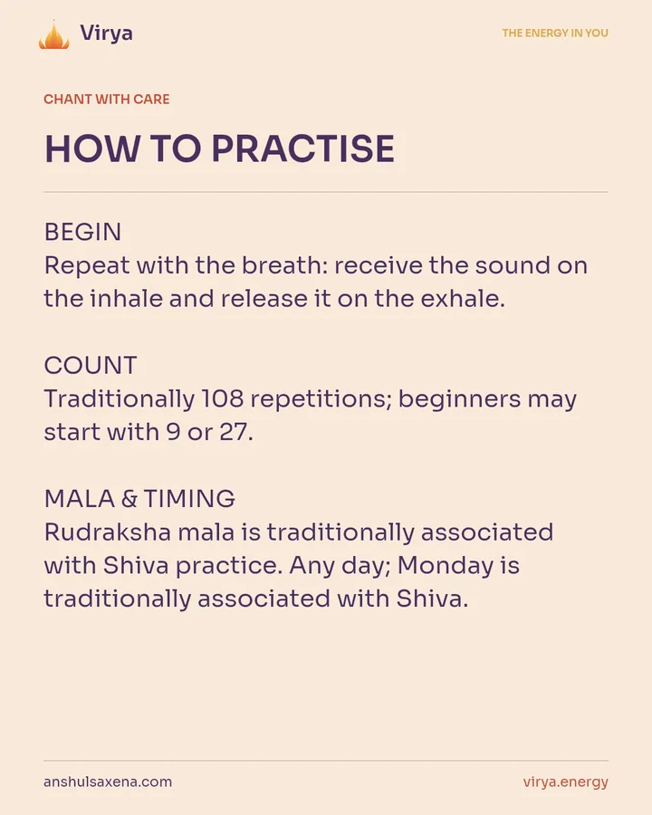 HOW TO PRACTICE. BEGIN Repeat with the breath: receive the sound on the inhale and release it on the exhale. COUNT Traditionally 108 repetitions; beginners may start with 9 or 27. MALA & TIMING Rudraksha mala is traditionally associated with Shiva practice. Any day; Monday is traditionally associated with Shiva.
