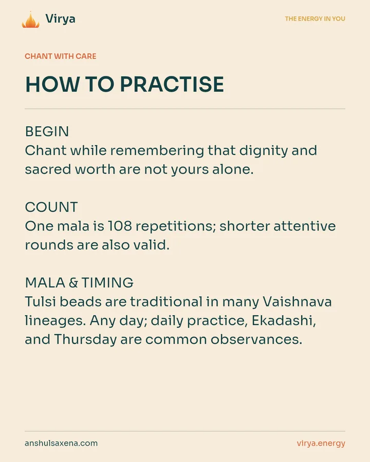 HOW TO PRACTICE. BEGIN Chant while remembering that dignity and sacred worth are not yours alone. COUNT One mala is 108 repetitions; shorter attentive rounds are also valid. MALA & TIMING Tulsi beads are traditional in many Vaishnava lineages. Any day; daily practice, Ekadashi, and Thursday are common observances.