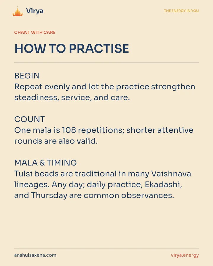 HOW TO PRACTICE. BEGIN Repeat evenly and let the practice strengthen steadiness, service, and care. COUNT One mala is 108 repetitions; shorter attentive rounds are also valid. MALA & TIMING Tulsi beads are traditional in many Vaishnava lineages. Any day; daily practice, Ekadashi, and Thursday are common observances.