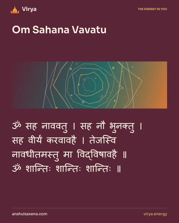 Om Sahana Vavatu. ॐ सह नाववतु । सह नौ भुनक्तु । सह वीर्यं करवावहै । तेजस्वि नावधीतमस्तु मा विद्विषावहै ॥ ॐ शान्तिः शान्तिः शान्तिः ॥.